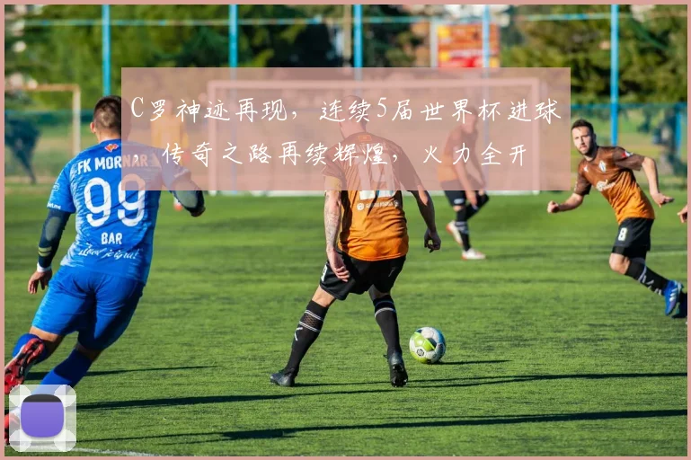 C罗神迹再现，连续5届世界杯进球，传奇之路再续辉煌，火力全开