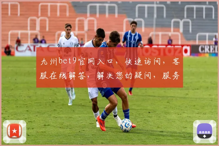九州bet9官网入口，快速访问，客服在线解答，解决您的疑问，服务两不误